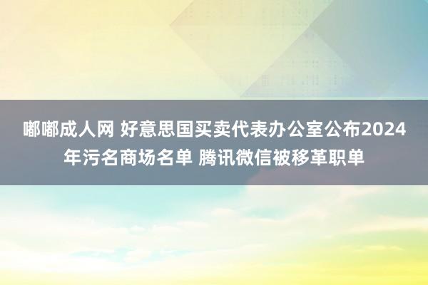 嘟嘟成人网 好意思国买卖代表办公室公布2024年污名商场名单 腾讯微信被移革职单