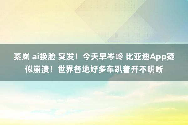 秦岚 ai换脸 突发！今天早岑岭 比亚迪App疑似崩溃！世界各地好多车趴着开不明晰
