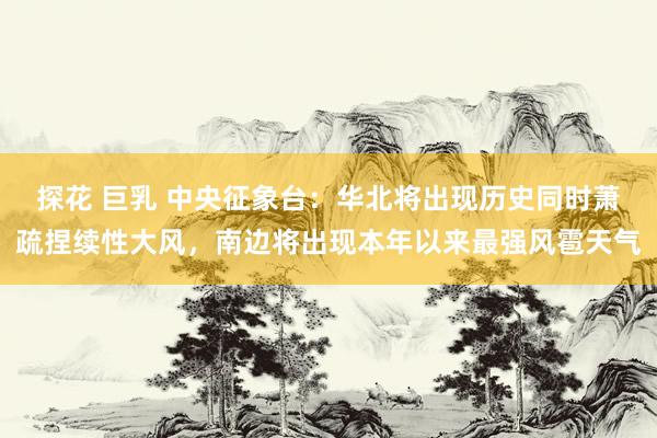 探花 巨乳 中央征象台：华北将出现历史同时萧疏捏续性大风，南边将出现本年以来最强风雹天气