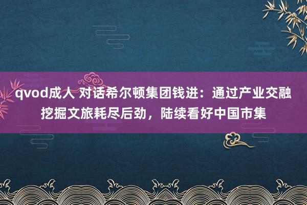 qvod成人 对话希尔顿集团钱进：通过产业交融挖掘文旅耗尽后劲，陆续看好中国市集