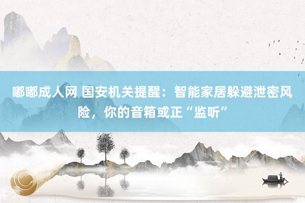 嘟嘟成人网 国安机关提醒：智能家居躲避泄密风险，你的音箱或正“监听”