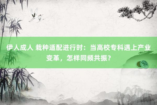 伊人成人 栽种适配进行时：当高校专科遇上产业变革，怎样同频共振？