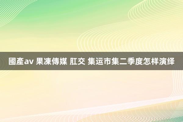 國產av 果凍傳媒 肛交 集运市集二季度怎样演绎