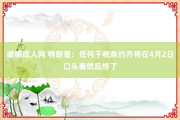 嘟嘟成人网 特朗普：任何干税条约齐将在4月2日口头奏效后终了