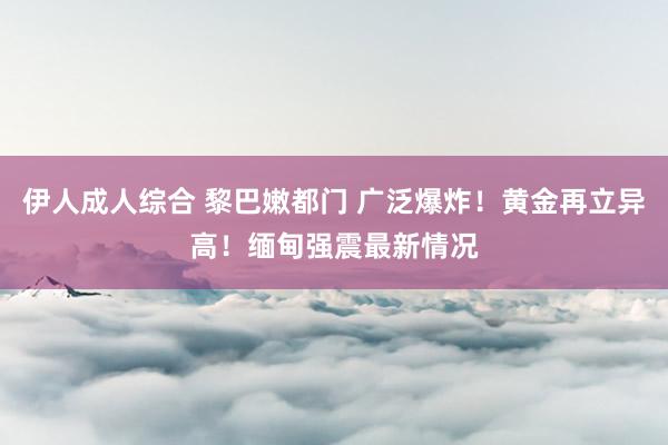 伊人成人综合 黎巴嫩都门 广泛爆炸！黄金再立异高！缅甸强震最新情况