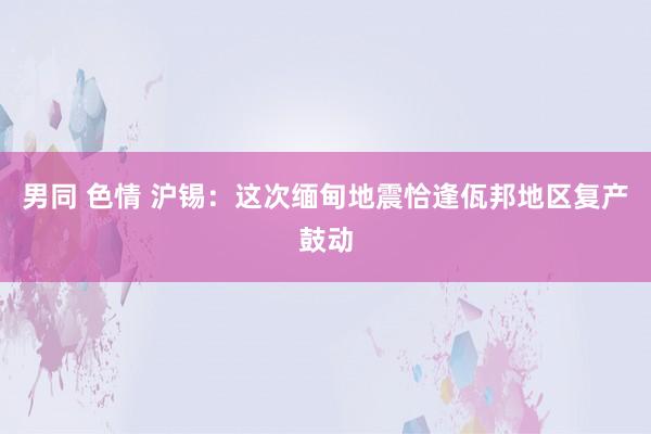 男同 色情 沪锡：这次缅甸地震恰逢佤邦地区复产鼓动